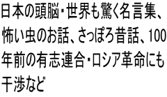日本の頭脳・世界も驚く名言集、 怖い虫のお話、さっぽろ昔話、100 年前の有志連合・ロシア革命にも 干渉など