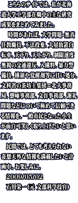 　 こちらのサイトでは、私が北海 道大学工学部在職中の主な研究 成果をまとめてみました。 　 時間があれば、大学問題-無責 任教職員、不法投棄、大量放置自 転車、天下り、天上がり、制限速度 無視の交通違反、入構料、暴力警 備員、横領や覚醒剤等に甘い処分、 文科省の茶坊主集団＝北大事務 局、聾唖事務部、文盲事務部、謝礼 問題などについて極めて信頼でき る情報を、一般市民となった小生 が面白可笑しく取り上げたいと思い ます。 　民間では、とても考えられない 奇想天外な情報も満載したいと計 画中。お楽しみに。 　2009/05/02　 　石川栄一（元 文部科学技官）