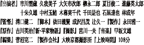 『出演者』 市川雷蔵 久我美子 大矢市次郎 柳永二郎 夏目俊二 進藤英太郎 　　　 　十朱久雄 中村玉緒 木暮実千代 千田是也 石黒達也 林成年 『監督』 溝口健二　『脚本』 依田義賢 成沢昌茂 辻久一 『製作』 永田雅一 『原作』 吉川英治『新・平家物語』 『撮影』 宮川一夫 『音楽』 早坂文雄 『編集』 菅沼完二　『製作会社』 大映京都撮影所 『上映時間』 108分