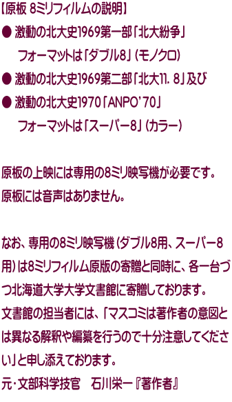 【原板 ８ミリフィルムの説明】 ● 激動の北大史１９６９第一部「北大紛争」 　  フォーマットは「ダブル８」（モノクロ） ● 激動の北大史１９６９第二部「北大１１．８」及び ● 激動の北大史１９７０「ANPO’７０」 　  フォーマットは「スーパー８」（カラー）  原板の上映には専用の８ミリ映写機が必要です。 原板には音声はありません。  なお、専用の８ミリ映写機（ダブル８用、スーパー８ 用）は８ミリフィルム原版の寄贈と同時に、各一台づ つ北海道大学大学文書館に寄贈しております。 文書館の担当者には、「マスコミは著作者の意図と は異なる解釈や編纂を行うので十分注意してくださ い」と申し添えております。 元・文部科学技官　石川栄一 『著作者』