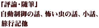 「評論・随筆」 自動制御の話、怖い虫の話、小話、 旅行記他 